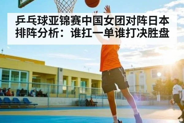 乒乓球亚锦赛中国女团对阵日本排阵分析：谁扛一单谁打决胜盘