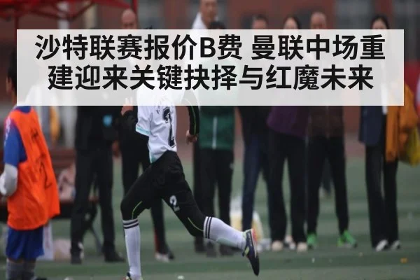 沙特联赛报价B费 曼联中场重建迎来关键抉择与红魔未来