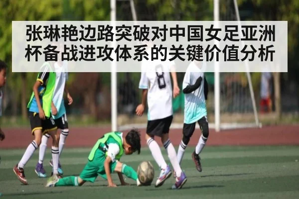 张琳艳边路突破对中国女足亚洲杯备战进攻体系的关键价值分析